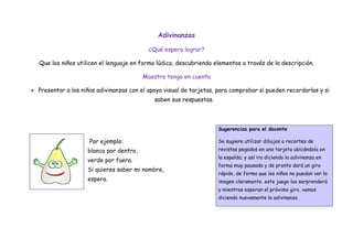Adivinanzas

                                           ¿Qué espero lograr?

  Que los niños utilicen el lenguaje en forma lúdica, descubriendo elementos a través de la descripción.

                                         Maestro tenga en cuenta

 Presentar a los niños adivinanzas con el apoyo visual de tarjetas, para comprobar si pueden recordarlas y si
                                             saben sus respuestas.



                                                                     Sugerencias para el docente

                     Por ejemplo:                                    Se sugiere utilizar dibujos o recortes de
                    blanca por dentro,                               revistas pegados en una tarjeta ubicándola en
                                                                     la espalda; y así ira diciendo la adivinanza en
                    verde por fuera.
                                                                     forma muy pausada y de pronto dará un giro
                    Si quieres saber mi nombre,
                                                                     rápido, de forma que los niños no puedan ver la
                    espera.                                          imagen claramente. este juego los sorprenderá
                                                                     y mientras esperan el próximo giro, vamos
                                                                     diciendo nuevamente la adivinanza
 