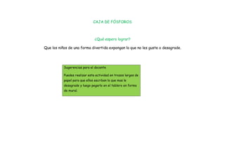 CAJA DE FÓSFOROS



                                ¿Qué espero lograr?

Que los niños de una forma divertida expongan lo que no les guste o desagrade.




           Sugerencias para el docente

           Puedes realizar esta actividad en trozos largos de
           papel para que ellos escriban lo que mas le
           desagrade y luego pegarlo en el tablero en forma
           de mural.
 