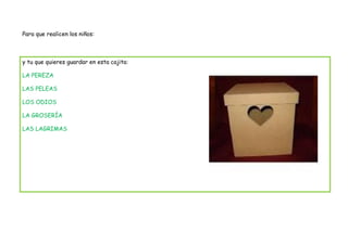 Para que realicen los niños:



y tu que quieres guardar en esta cajita:

LA PEREZA

LAS PELEAS

LOS ODIOS

LA GROSERÍA

LAS LAGRIMAS
 