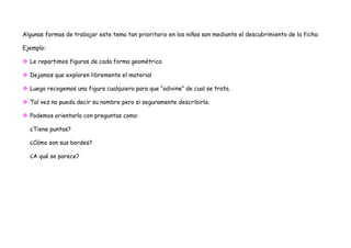 Algunas formas de trabajar este tema tan prioritario en los niños son mediante el descubrimiento de la ficha:

Ejemplo:

 Le repartimos figuras de cada forma geométrica

 Dejamos que exploren libremente el material

 Luego recogemos una figura cualquiera para que “adivine” de cual se trata.

 Tal vez no pueda decir su nombre pero si seguramente describirla.

 Podemos orientarlo con preguntas como:

  ¿Tiene puntas?

  ¿Cómo son sus bordes?

  ¿A qué se parece?
 