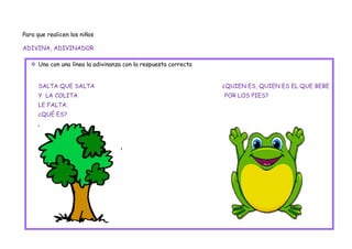 Para que realicen los niños

ADIVINA, ADIVINADOR

    Uno con una línea la adivinanza con la respuesta correcta


     SALTA QUE SALTA                                             ¿QUIEN ES, QUIEN ES EL QUE BEBE
     Y LA COLITA                                                 POR LOS PIES?
     LE FALTA.
     ¿QUÉ ES?
 