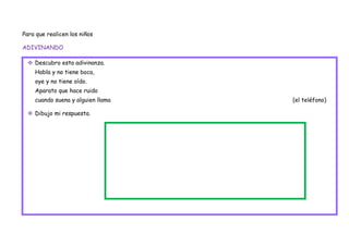 Para que realicen los niños

ADIVINANDO

  Descubro esta adivinanza.
    Habla y no tiene boca,
    oye y no tiene oído.
    Aparato que hace ruido
    cuando suena y alguien llama   (el teléfono)

  Dibujo mi respuesta.
 