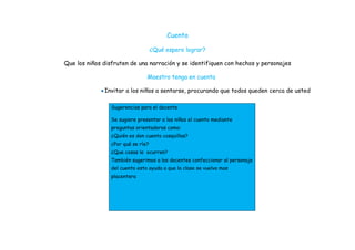 Cuento

                                    ¿Qué espero lograr?

Que los niños disfruten de una narración y se identifiquen con hechos y personajes

                                Maestro tenga en cuenta

              Invitar a los niños a sentarse, procurando que todos queden cerca de usted

                 Sugerencias para el docente

                 Se sugiere presentar a los niños el cuento mediante
                 preguntas orientadoras como:
                 ¿Quién es don cuento cosquillas?
                 ¿Por qué se ríe?
                 ¿Que cosas le ocurren?
                 También sugerimos a los docentes confeccionar al personaje
                 del cuento esto ayuda a que la clase se vuelva mas
                 placentera
 