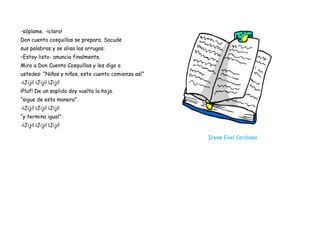 -sóplame. -¡claro!
Don cuento cosquillas se prepara. Sacude
sus palabras y se alisa las arrugas.
–Estoy listo- anuncia finalmente.
Miro a Don Cuento Cosquillas y les digo a
ustedes: “Niñas y niños, este cuento comienza así”
-¡Jiji! ¡Jiji! ¡Jiji!
¡Pluf! De un soplido doy vuelta la hoja.
“sigue de esta manera”.
-¡Jiji! ¡Jiji! ¡Jiji!
“y termina igual”:
-¡Jiji! ¡Jiji! ¡Jiji!

                                                     Irene Evel Cordiano
 