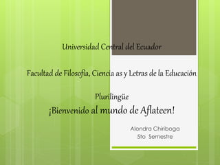 Universidad Central del Ecuador
Facultad de Filosofía, Ciencia as y Letras de la Educación
Plurilingüe
¡Bienvenido al mundo de Aflateen!
Alondra Chiriboga
5to Semestre
 