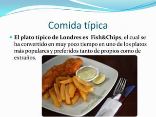 Comida típicaEl plato típico de Londres es  Fish&Chips, el cual se ha convertido en muy poco tiempo en uno de los platos más populares y preferidos tanto de propios como de extraños.