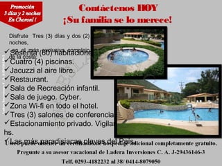 Contáctenos HOY
                                           ¡Su familia se lo merece!
                        Disfrute Tres (3) días y dos (2)
                        noches,
                         en el más exclusivo complejo
                       Sesenta (60) habitaciones.
                        de la costa:
Ladera Inversiones C. A. J-29436146-3




                       Cuatro (4) piscinas.
                       Jacuzzi al aire libre.
                       Restaurant.
                       Sala de Recreación infantil.
                       Sala de juego. Cyber.
                       Zona Wi-fi en todo el hotel.
                       Tres (3) salones de conferencias.
                       Estacionamiento privado. Vigilancia 24
                       hs.
                       Las más paradisiacas playas del País.
 