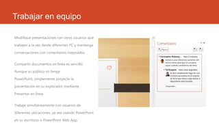 Trabajar en equipo
Modifique presentaciones con otros usuarios que
trabajen a la vez desde diferentes PC y mantenga
conversaciones con comentarios mejorados.

Compartir documentos en línea es sencillo.
Aunque su público no tenga
PowerPoint, simplemente proyecte la
presentación en su explorador mediante
Presentar en línea.
Trabaje simultáneamente con usuarios de
diferentes ubicaciones, ya sea usando PowerPoint
en su escritorio o PowerPoint Web App.

 