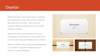 Diseñar
Desde el principio, usted tendrá acceso a atractivos
temas panorámicos que podrá cambiar fácilmente
para adecuarlos a su estilo. Todos los temas
incorporan diversas variantes de color que puede
mezclar y combinar.
Nuevas funciones como Combinar formas y un
cuentagotas de coincidencia de colores abren todo
un mundo de nuevas posibilidades para sus diseños.
Alinee sus diseños, fotos y diagramas perfectamente
y en cuestión de segundos mediante guías de
alineación y guías inteligentes.
 