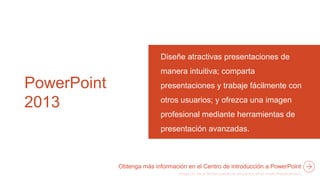 PowerPoint
2013
Diseñe atractivas presentaciones de
manera intuitiva; comparta
presentaciones y trabaje fácilmente con
otros usuarios; y ofrezca una imagen
profesional mediante herramientas de
presentación avanzadas.
Obtenga más información en el Centro de introducción a PowerPoint
 