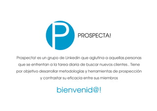 ACTUAR


                                 PROSPECTA!


Prospecta! es un grupo de Linkedin que aglutina a aquellas personas
que se enfrentan a la tarea diaria de buscar nuevos clientes . Tiene
por objetivo desarrollar metodologías y herramientas de prospección
            y contrastar su eficacia entre sus miembros


                     bienvenid@!
 