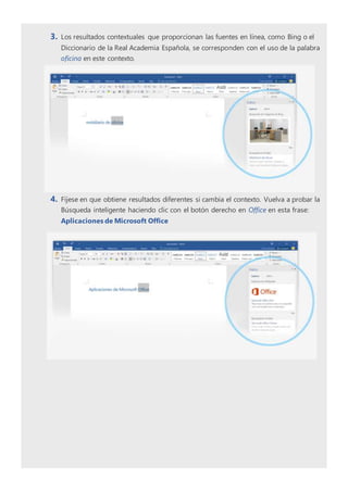 3. Los resultados contextuales que proporcionan las fuentes en línea, como Bing o el
Diccionario de la Real Academia Española, se corresponden con el uso de la palabra
oficina en este contexto.
4. Fíjese en que obtiene resultados diferentes si cambia el contexto. Vuelva a probar la
Búsqueda inteligente haciendo clic con el botón derecho en Office en esta frase:
Aplicaciones de Microsoft Office
 