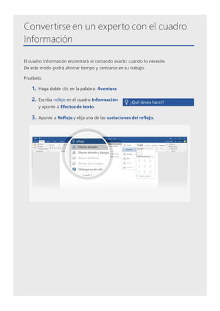 Convertirse en un experto con el cuadro
Información
El cuadro Información encontrará el comando exacto cuando lo necesite.
De este modo podrá ahorrar tiempo y centrarse en su trabajo.
Pruébelo:
1. Haga doble clic en la palabra: Aventura
2. Escriba reflejo en el cuadro Información
y apunte a Efectos de texto.
3. Apunte a Reflejo y elija una de las variaciones del reflejo.
 