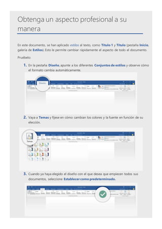 Obtenga un aspecto profesional a su
manera
En este documento, se han aplicado estilos al texto, como Título 1 y Título (pestaña Inicio,
galería de Estilos). Esto le permite cambiar rápidamente el aspecto de todo el documento.
Pruébelo:
1. En la pestaña Diseño, apunte a los diferentes Conjuntos de estilos y observe cómo
el formato cambia automáticamente.
2. Vaya a Temas y fíjese en cómo cambian los colores y la fuente en función de su
elección.
3. Cuando ya haya elegido el diseño con el que desea que empiecen todos sus
documentos, seleccione Establecer como predeterminado.
 