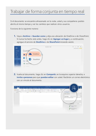 Trabajar de forma conjunta en tiempo real
Si el documento se encuentra almacenado en la nube, usted y sus compañeros podrán
abrirlo al mismo tiempo y ver los cambios que realicen otros usuarios.
Funciona de la siguiente manera:
1. Vaya a Archivo > Guardar como y elija una ubicación de OneDrive o de SharePoint.
Si nunca ha hecho esto antes, haga clic en Agregar un lugar y, a continuación,
agregue el servicio de OneDrive o de SharePoint iniciando sesión.
2. Vuelva al documento, haga clic en Compartir, en la esquina superior derecha, e
invite a personas para que puedan editar con usted. Recibirán un correo electrónico
con un vínculo al documento.
 