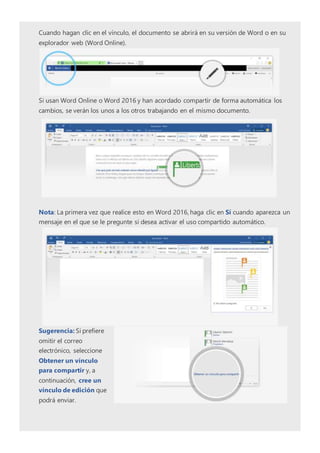 Cuando hagan clic en el vínculo, el documento se abrirá en su versión de Word o en su
explorador web (Word Online).
Si usan Word Online o Word 2016 y han acordado compartir de forma automática los
cambios, se verán los unos a los otros trabajando en el mismo documento.
Nota: La primera vez que realice esto en Word 2016, haga clic en Sí cuando aparezca un
mensaje en el que se le pregunte si desea activar el uso compartido automático.
Sugerencia: Si prefiere
omitir el correo
electrónico, seleccione
Obtener un vínculo
para compartir y, a
continuación, cree un
vínculo de edición que
podrá enviar.
 