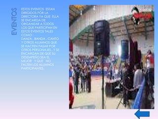 ESTOS EVENTOS ESTAN
DIRIGIDOS PÒR LA
DIRECTORA YA QUE ELLA
SE ENCARGA DE
ORGANIZAR A TODOS
LOS QUE PARTICIPAN EN
ESTOS EVENTOS TALES
COMO :
DANZA , BANDA , CANTO
Y OTROS ALUMNOS QUE
SE HACFEN PASAR POR
OTROS PERSONAJES , Y SE
ENCARGAN DE QUE SU
DESEMPEÑO SEA EL
MEJOR Y QUE NO
FALTEN LOS ALUMNOS
PARTICIPANTES.
 