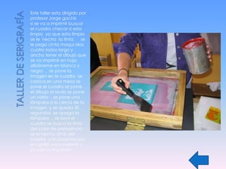 Este taller esta dirigido por
profesor Jorge gachís
si se va a imprimir buscar
el cuadro checar si esta
limpio ya que esta limpio
se le hecha la tinta       se
le pega cinta maqui alos
cuatro lados largo y
ancho tener el dibujó que
se va imprimir en hoja
albáneme en blanco y
negro , se pone la
imagen en le cuadro se
coloca en una mesa se
pone el cuadro se pone
el dibujo al revés se pone
un vidrio , se pone una
lámpara a lo cerca de la
imagen y se queda 30
segundos se apaga la
lámpara , se lava el
cuadro se busca la tinta
del color de preferencia
se le hecha atrás del
cuadro y lo pasamos por
el cepilló para imprimir y
ya sale la impresión .
 