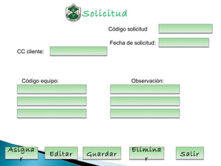 Solicitud
                              Código solicitud

                              Fecha de solicitud:
  CC cliente:




   Código equipo:                      Observación:




Asigna                                 Elimina
                Editar   Guardar                      Salir
   r                                      r
 