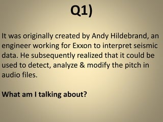 Q1) 
It was originally created by Andy Hildebrand, an 
engineer working for Exxon to interpret seismic 
data. He subsequently realized that it could be 
used to detect, analyze & modify the pitch in 
audio files. 
What am I talking about? 
 