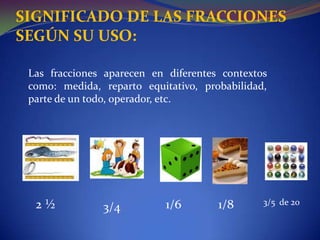 SIGNIFICADO DE LAS FRACCIONES SEGÚN SU USO:Las fracciones aparecen en diferentes contextos como: medida, reparto equitativo, probabilidad, parte de un todo, operador, etc. 2 ½1/63/5  de 201/83/4