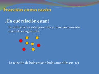 Fracción como razón ¿En qué relación están?Se utiliza la fracción para indicar una comparación entre dos magnitudes.  La relación de bolas rojas a bolas amarillas es:  3/5