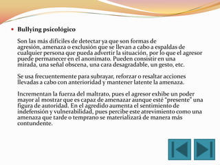  Bullying psicológico

  Son las más difíciles de detectar ya que son formas de
  agresión, amenaza o exclusión que se llevan a cabo a espaldas de
  cualquier persona que pueda advertir la situación, por lo que el agresor
  puede permanecer en el anonimato. Pueden consistir en una
  mirada, una señal obscena, una cara desagradable, un gesto, etc.
  Se usa frecuentemente para subrayar, reforzar o resaltar acciones
  llevadas a cabo con anterioridad y mantener latente la amenaza.
  Incrementan la fuerza del maltrato, pues el agresor exhibe un poder
  mayor al mostrar que es capaz de amenazar aunque esté “presente” una
  figura de autoridad. En el agredido aumenta el sentimiento de
  indefensión y vulnerabilidad, pues percibe este atrevimiento como una
  amenaza que tarde o temprano se materializará de manera más
  contundente.
 