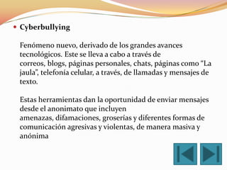  Cyberbullying

 Fenómeno nuevo, derivado de los grandes avances
 tecnológicos. Este se lleva a cabo a través de
 correos, blogs, páginas personales, chats, páginas como “La
 jaula”, telefonía celular, a través, de llamadas y mensajes de
 texto.

 Estas herramientas dan la oportunidad de enviar mensajes
 desde el anonimato que incluyen
 amenazas, difamaciones, groserías y diferentes formas de
 comunicación agresivas y violentas, de manera masiva y
 anónima
 