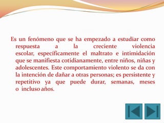 Es un fenómeno que se ha empezado a estudiar como
  respuesta       a      la      creciente      violencia
  escolar, específicamente el maltrato e intimidación
  que se manifiesta cotidianamente, entre niños, niñas y
  adolescentes. Este comportamiento violento se da con
  la intención de dañar a otras personas; es persistente y
  repetitivo ya que puede durar, semanas, meses
  o incluso años.
 