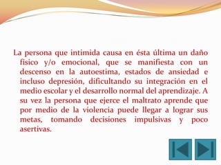 La persona que intimida causa en ésta última un daño
  físico y/o emocional, que se manifiesta con un
  descenso en la autoestima, estados de ansiedad e
  incluso depresión, dificultando su integración en el
  medio escolar y el desarrollo normal del aprendizaje. A
  su vez la persona que ejerce el maltrato aprende que
  por medio de la violencia puede llegar a lograr sus
  metas, tomando decisiones impulsivas y poco
  asertivas.
 