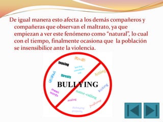 De igual manera esto afecta a los demás compañeros y
 compañeras que observan el maltrato, ya que
 empiezan a ver este fenómeno como “natural”, lo cual
 con el tiempo, finalmente ocasiona que la población
 se insensibilice ante la violencia.
 