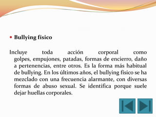  Bullying físico

Incluye       toda        acción      corporal        como
  golpes, empujones, patadas, formas de encierro, daño
  a pertenencias, entre otros. Es la forma más habitual
  de bullying. En los últimos años, el bullying físico se ha
  mezclado con una frecuencia alarmante, con diversas
  formas de abuso sexual. Se identifica porque suele
  dejar huellas corporales.
 