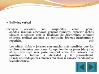 Bullying verbal

Incluyen     acciones     no     corporales    como       poner
  apodos, insultar, amenazar, generar rumores, expresar dichos
  raciales o sexistas con la finalidad de discriminar, difundir
  chismes, realizar acciones de exclusión, bromas insultantes y
  repetidas,                                                etc.
  Los niños, niñas y jóvenes son mucho más sensibles que los
  adultos ante estas cuestiones. La opinión de los pares (de 4 a 15
  años) constituye una parte esencial entre los factores que
  ayudarán a formar la identidad y la personalidad.
  Es más utilizado por las mujeres mientras se van acercando más a
  la adolescencia.
 