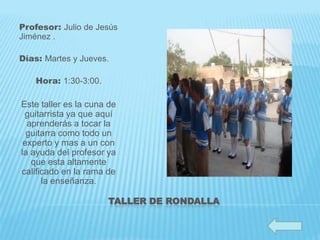 Profesor: Julio de Jesús
Jiménez .

Días: Martes y Jueves.

    Hora: 1:30-3:00.

Este taller es la cuna de
 guitarrista ya que aquí
  aprenderás a tocar la
  guitarra como todo un
 experto y mas a un con
la ayuda del profesor ya
   que esta altamente
calificado en la rama de
      la enseñanza.

                       TALLER DE RONDALLA
 