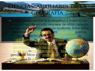 CIENCIAS AUXILIARES DE LA
       GEOGRAFÍA
• La geografía debido a su amplitud e indefinición
de su campo de estudio requiere de otras ciencias,
 las que son llamadas ciencias auxiliares. Entre éstas
   destacan la matemática y la estadística para la
      geografía en general; la meteorología, la
     astronomía, la física, la química, la geología
   estructural, la estratigrafía, la geomorfología, la
   geometría, la sedimentología, la petrografía, la
   ecología, la hidrogeología y la biología para la
  geografía física; y la sociología, la antropología, la
  economía, la historia, el urbanismo, la demografía,
 la arquitectura, la etnografía y la arqueología para
                 la geografía humana.
 