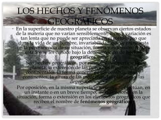 LOS HECHOS Y FENÓMENOS
        GEOGRÁFICOS
• En la superficie de nuestro planeta se observan ciertos estados
  de la materia que no varían sensiblemente, o cuya variación es
    tan lenta que no puede ser apreciada en el corto lapso que
   dura la vida de un hombre, invariabilidad que se manifiesta
  en la permanencia de su situación, forma y extensión. A tales
       estados se les conoce bajo la denominación de hechos
                             geográficos.
    • Son hechos geográficos, por ejemplo, la superficie del
         planeta, la extensión de las porciones marítimas y
       continentales, la forma general de los océanos, islas y
     continentes, la altura de las montañas, las planicies y las
                             depresiones.
• Por oposición, en la misma superficie terrestre se efectúan, en
      un instante o en un breve tiempo, modificaciones en la
  situación, forma o extensión en los elementos geográficos que
           reciben el nombre de fenómenos geográficos.
 