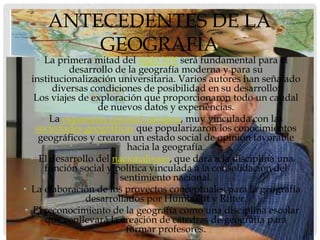 ANTECEDENTES DE LA
         GEOGRAFÍA
   • La primera mitad del siglo XIX será fundamental para el
            desarrollo de la geografía moderna y para su
  institucionalización universitaria. Varios autores han señalado
        diversas condiciones de posibilidad en su desarrollo:
   Los viajes de exploración que proporcionaron todo un caudal
                   de nuevos datos y experiencias.
     • La expansión colonial europea, muy vinculada con las
   sociedades geográficas que popularizaron los conocimientos
    geográficos y crearon un estado social de opinión favorable
                          hacia la geografía.
  • El desarrollo del nacionalismo, que dará a la disciplina una
      función social y política vinculada a la consolidación del
                        sentimiento nacional.
• La elaboración de los proyectos conceptuales para la geografía
               desarrollados por Humboldt y Ritter.
• El reconocimiento de la geografía como una disciplina escolar
      que conllevará la creación de cátedras de geografía para
                         formar profesores.
 