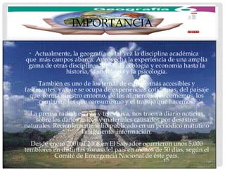IMPORTANCIA

 • Actualmente, la geografía es tal vez la disciplina académica
que más campos abarca. Aprovecha la experiencia de una amplia
 gama de otras disciplinas, desde la ecología y economía hasta la
              historia, la sociología y la psicología.
     También es uno de los temas de estudio más accesibles y
fascinantes, ya que se ocupa de experiencias cotidianas, del paisaje
  que forma nuestro entorno, de los alimentos que comemos, los
     combustibles que consumismo y el trabajo que hacemos.
  La prensa radial, escrita y televisiva, nos traen a diario noticias
    sobre los daños físicos y materiales causados por desastres
naturales. Recientemente salió publicado en un periódico matutino
                     la siguiente información:
  Desde enero 2001 al 2008 en El Salvador ocurrieron unos 5,000
temblores en distintas zonas del país en menos de 50 días, según el
          Comité de Emergencia Nacional de éste país.
 
