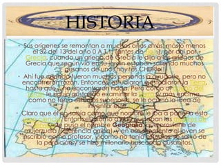 HISTORIA
 • Sus orígenes se remontan a muchos años atrás, más o menos
        el 32 del 13 del año 0 A.T.1. (antes de Tio1.), por ahí por
    Grecia, cuando un griego de Grecia le dijo a los griegos de
    Grecia que según vio en su jardín estaban saliendo muchos
                    gusanos de unos hoyitos.CHUPlo!!
 • Ahí fue cuando fueron muchas personas a ayudarle, pero no
   encontraron razón. Entonces, estudiaron y estudiaron la Tierra,
     hasta que... no encontraron nada. Pero como al dueño del
      jardín le siguió gustando examinar la Tierra, y más encima,
      como no tenía estudios superiores, se le ocurrió la idea de
                            inventar este arte.
• Claro que él no sabía como que nombre le iba a poner a esta
   gran ciencia. Entonces, como a el le gustaban las mujeres de
        servicio le puso el nombre Geografía, que proviene de
    mujerzuela (referencia arriba), y en ese momento el joven se
   inscribió como profesor, y como no tenía estudios, se salvó de
         la perdición y se hizo millonario buscando gusanitos.
 