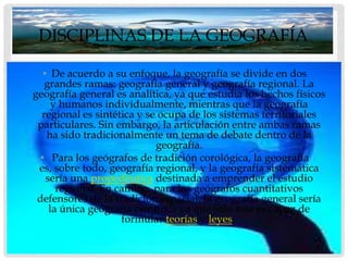 DISCIPLINAS DE LA GEOGRAFÍA

   • De acuerdo a su enfoque, la geografía se divide en dos
   grandes ramas: geografía general y geografía regional. La
geografía general es analítica, ya que estudia los hechos físicos
      y humanos individualmente, mientras que la geografía
  regional es sintética y se ocupa de los sistemas territoriales
 particulares. Sin embargo, la articulación entre ambas ramas
    ha sido tradicionalmente un tema de debate dentro de la
                             geografía.
  • Para los geógrafos de tradición corológica, la geografía
 es, sobre todo, geografía regional, y la geografía sistemática
    sería una propedéutica destinada a emprender el estudio
       regional. En cambio, para los geógrafos cuantitativos
 defensores de la tradición espacial, la geografía general sería
     la única geografía científica ya que sólo ésta es capaz de
                     formular teorías y leyes..
 