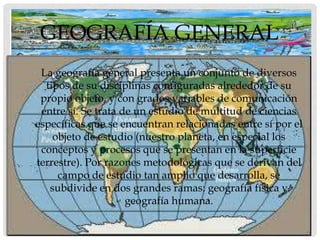 GEOGRAFÍA GENERAL
• La geografía general presenta un conjunto de diversos
   tipos de su disciplinas configuradas alrededor de su
  propio objeto, y con grados variables de comunicación
  entre sí. Se trata de un estudio de multitud de ciencias
 específicas que se encuentran relacionadas entre sí por el
     objeto de estudio (nuestro planeta, en especial los
  conceptos y procesos que se presentan en la superficie
 terrestre). Por razones metodológicas que se derivan del
      campo de estudio tan amplio que desarrolla, se
    subdivide en dos grandes ramas: geografía física y
                      geografía humana.
 