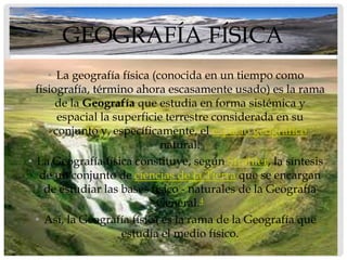 GEOGRAFÍA FÍSICA
     • La geografía física (conocida en un tiempo como
  fisiografía, término ahora escasamente usado) es la rama
       de la Geografía que estudia en forma sistémica y
       espacial la superficie terrestre considerada en su
      conjunto y, específicamente, el espacio geográfico
                             natural.
• La Geografía física constituye, según Strahler, la síntesis
   de un conjunto de ciencias de la Tierra que se encargan
    de estudiar las bases físico - naturales de la Geografía
                            General.4
  • Así, la Geografía física es la rama de la Geografía que
                     estudia el medio físico.
 