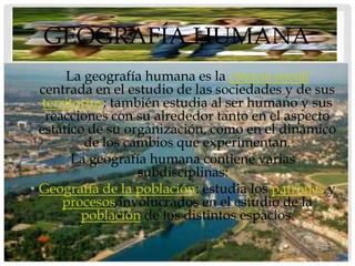 GEOGRAFÍA HUMANA
      • La geografía humana es la ciencia social
  centrada en el estudio de las sociedades y de sus
   territorios; también estudia al ser humano y sus
    reacciones con su alrededor tanto en el aspecto
  estático de su organización, como en el dinámico
           de los cambios que experimentan.
         La geografía humana contiene varias
                    subdisciplinas:
• Geografía de la población: estudia los patrones y
       procesos involucrados en el estudio de la
          población de los distintos espacios.
 
