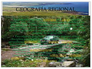 GEOGRAFÍA REGIONAL
   • La geografía regional o corológica (del griego «χώρα»,
 espacio, país, región y «λόγος», conocimiento, estudio) es la
  disciplina que estudia los sistemas o complejos geográficos.
 Sin embargo, no hay consenso a la hora de definir que es un
complejo geográfico ni el papel de la geografía Regional en el
                     conjunto de la geografía.
    • Para algunos geógrafos, la geografía regional es una
  disciplina encargada del estudio sintético de los complejos
geográficos (territorios, lugares, paisajes o regiones entre otras
 denominaciones). Sería por lo tanto una parte de la geografía
  en condición de igualdad con las múltiples disciplinas que
    conforman la geografía general o sistemática, las cuales
      estudian analíticamente diversos fenómenos en sus
    características y distribución (relieve, clima, vegetación,
   población, organización económica, organización política,
                   comercio, transportes, etc.).
 
