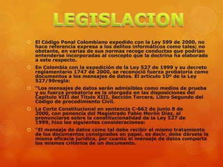  El Código Penal Colombiano expedido con la Ley 599 de 2000, no
hace referencia expresa a los delitos informáticos como tales; no
obstante, en varias de sus normas recoge conductas que podrían
entenderse incorporadas al concepto que la doctrina ha elaborado
a este respecto.
 En Colombia con la expedición de la Ley 527 de 1999 y su decreto
reglamentario 1747 de 2000, se reconoció fuerza probatoria como
documentos a los mensajes de datos. El artículo 10º de la Ley
527/99regla:
 "Los mensajes de datos serán admisibles como medios de prueba
y su fuerza probatoria es la otorgada en las disposiciones del
Capítulo VIII del Título XIII, Sección Tercera, Libro Segundo del
Código de procedimiento Civil.
 La Corte Constitucional en sentencia C-662 de junio 8 de
2000, con ponencia del Magistrado Fabio Morón Díaz, al
pronunciarse sobre la constitucionalidad de la Ley 527 de
1999, hizo las siguientes consideraciones:
 "El mensaje de datos como tal debe recibir el mismo tratamiento
de los documentos consignados en papel, es decir, debe dársele la
misma eficacia jurídica, por cuanto el mensaje de datos comporta
los mismos criterios de un documento.
 