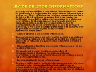  proyecto de ley establece que estos crímenes tendrán penas
de prisión de 4 a 8años para los delincuentes informáticos y
multas de 100 a 1.000 salarios mínimos mensuales, es decir
de 46,1 a 461,5 millones de pesos. Entre las conductas
tipificadas como delito están el acceso abusivo a sistemas
informáticos, la obstaculización ilegítima de sistemas
computacionales o redes de telecomunicaciones, la
interceptación de datos informáticos, el uso de software
malicioso, la violación de datos personales y la suplantación
de portales de Internet para capturar datos
personales, entre otras.
 - Acceso abusivo a un sistema informático.
 Será sancionado quien sin autorización acceda a un sistema
informático protegido o se mantenga dentro del mismo en
contra de la voluntad de quien tenga el legítimo derecho a
excluirlo.
 - Obstaculización ilegítima de sistema informático o red de
telecomunicación.
 Se penalizará a quien impida u obstaculice el
funcionamiento o el acceso normal aun sistema
informático, a los datos informáticos allí contenidos, o a una
red de telecomunicaciones.
 - Interceptación de datos informáticos.
 Bajo este delito serán castigadas las personas que, sin orden
judicial previa, intercepten datos informáticos en su
origen, destino o en el interior de un sistema informático, o
las emisiones electromagnéticas provenientes de un sistema
informático que los trasporte.
 