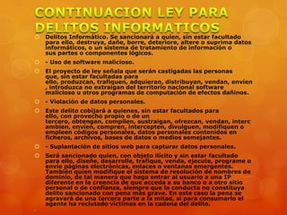  Delitos Informático. Se sancionará a quien, sin estar facultado
para ello, destruya, dañe, borre, deteriore, altere o suprima datos
informáticos, o un sistema de tratamiento de información o
sus partes o componentes lógicos.
 - Uso de software malicioso.
 El proyecto de ley señala que serán castigadas las personas
que, sin estar facultadas para
ello, produzcan, trafiquen, adquieran, distribuyan, vendan, envíen
, introduzca no extraigan del territorio nacional software
malicioso u otros programas de computación de efectos dañinos.
 - Violación de datos personales.
 Este delito cobijará a quienes, sin estar facultados para
ello, con provecho propio o de un
tercero, obtengan, compilen, sustraigan, ofrezcan, vendan, interc
ambien, envíen, compren, intercepten, divulguen, modifiquen o
empleen códigos personales, datos personales contenidos en
ficheros, archivos, bases de datos o medios semejantes.
 - Suplantación de sitios web para capturar datos personales.
 Será sancionado quien, con objeto ilícito y sin estar facultado
para ello, diseñe, desarrolle, trafique, venda, ejecute, programe o
envíe páginas electrónicas, enlaces o ventanas emergentes.
También quien modifique el sistema de resolución de nombres de
dominio, de tal manera que haga entrar al usuario a una IP
diferente en la creencia de que acceda a su banco o a otro sitio
personal o de confianza, siempre que la conducta no constituya
delito sancionado con pena más grave. En este caso la pena se
agravará de una tercera parte a la mitad, si para consumarlo el
agente ha reclutado víctimas en la cadena del delito.

 