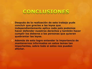  Después de la realización de este trabajo pude
concluir que gracias a las leyes que
independientemente aplica cada país podemos
hacer defender nuestros derechos y también hacer
cumplir los deberes a las personas que quieran
quebrantar las leyes.
 Además de esto logre entender la importancia de
mantenernos informados en estos temas tan
importantes, sobre todo si estos nos pueden
afectar.
 