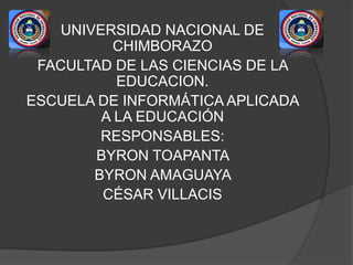UNIVERSIDAD NACIONAL DE 
CHIMBORAZO 
FACULTAD DE LAS CIENCIAS DE LA 
EDUCACION. 
ESCUELA DE INFORMÁTICA APLICADA 
A LA EDUCACIÓN 
RESPONSABLES: 
BYRON TOAPANTA 
BYRON AMAGUAYA 
CÉSAR VILLACIS 
 