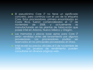  El pseudónimo Core i7 no tiene un significado
concreto, pero continúa con el uso de la etiqueta
Core. Estos procesadores, primero ensamblados en
Costa Rica, fueron comercializados el 17 de
noviembre de 2008, y actualmente es
manufacturado en las plantas de fabricación que
posee Intel en Arizona, Nuevo México y Oregón.
 Las memorias y placas base aptas para Core i7
serán vendidos antes del lanzamiento por algunos
proveedores. Los procesadores podían ser
reservados en los principales proveedores en línea.
 Intel reveló los precios oficiales el 3 de noviembre de
2008. Las pruebas de rendimiento pueden
consultarse en diversas páginas web.
 